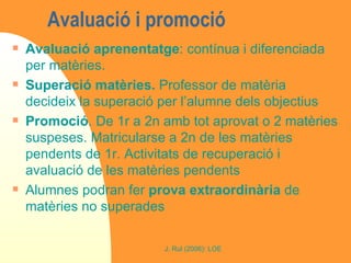 Avaluació i promoció  Avaluació aprenentatge : contínua i diferenciada per matèries.  Superació matèries.  Professor de matèria decideix la superació per l’alumne dels objectius  Promoció . De 1r a 2n amb tot aprovat o 2 matèries suspeses. Matricularse a 2n de les matèries pendents de 1r. Activitats de recuperació i avaluació de les matèries pendents Alumnes podran fer  prova extraordinària  de matèries no superades 