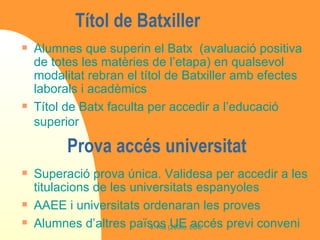 Títol de Batxiller  Alumnes que superin el Batx  (avaluació positiva de totes les matèries de l’etapa) en qualsevol modalitat rebran el títol de Batxiller amb efectes laborals i acadèmics Títol de Batx faculta per accedir a l’educació superior Prova accés universitat  Superació prova única. Validesa per accedir a les titulacions de les universitats espanyoles AAEE i universitats ordenaran les proves Alumnes d’altres països UE accés previ conveni  