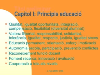 Títol preliminar Capítol I: Principis educació Qualitat, igualtat oportunitats, integració, compensació, flexibilitat (diversitat alumnat) Valors: llibertat, responsabilitat, solidaritat, tolerància, igualtat, respecte, justícia, igualtat sexes Educació permanent, orientació, esforç i motivació Autonomia escola, participació, prevenció conflictes Reconeixement funció docent Foment recerca, innovació i avaluació Cooperació a tots els nivells 