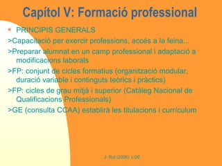 Capítol V: Formació professional  PRINCIPIS GENERALS >Capacitació per exercir professions, accés a la feina... >Preparar alumnat en un camp professional i adaptació a modificacions laborals >FP: conjunt de cicles formatius (organització modular, duració variable i continguts teòrics i pràctics) >FP: cicles de grau mitjà i superior (Catàleg Nacional de Qualificacions Professionals) >GE (consulta CCAA) establirà les titulacions i currículum 