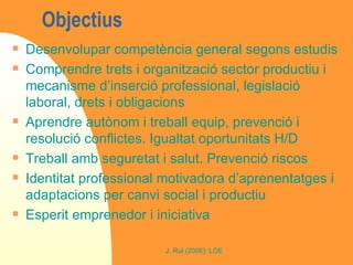 Objectius  Desenvolupar competència general segons estudis Comprendre trets i organització sector productiu i mecanisme d’inserció professional, legislació laboral, drets i obligacions Aprendre autònom i treball equip, prevenció i resolució conflictes. Igualtat oportunitats H/D Treball amb seguretat i salut. Prevenció riscos Identitat professional motivadora d’aprenentatges i adaptacions per canvi social i productiu Esperit emprenedor i iniciativa 