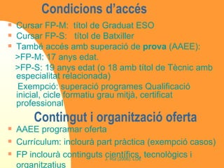 Condicions d’accés  Cursar FP-M:  títol de Graduat ESO Cursar FP-S:  títol de Batxiller També accés amb superació de  prova  (AAEE): >FP-M: 17 anys edat.  >FP-S: 19 anys edat (o 18 amb títol de Tècnic amb especialitat relacionada) Exempció: superació programes Qualificació inicial, cicle formatiu grau mitjà, certificat professional Contingut i organització oferta AAEE programar oferta Currículum: inclourà part pràctica (exempció casos) FP inclourà continguts científics, tecnològics i organitzatius 