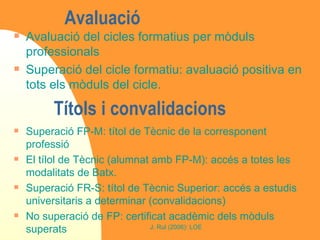 Títols i convalidacions Avaluació del cicles formatius per mòduls professionals Superació del cicle formatiu: avaluació positiva en tots els mòduls del cicle. Avaluació  Superació FP-M: títol de Tècnic de la corresponent professió El tílol de Tècnic (alumnat amb FP-M): accés a totes les modalitats de Batx.  Superació FR-S: títol de Tècnic Superior: accés a estudis universitaris a determinar (convalidacions) No superació de FP: certificat acadèmic dels mòduls superats 