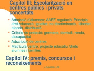Capítol III: Escolarització en centres públics i privats concertats  Admissió d’alumnes: AAEE regulació. Principis: dret educació, igualtat, no discriminació,  llibertat elecció, distribució  Criteris de prelació: germans, domicili, renda, discapacitat Adscripció de centres Matrícula centre: projecte educatiu /drets alumnes i famílies Capítol IV: premis, concursos i reconeixements  