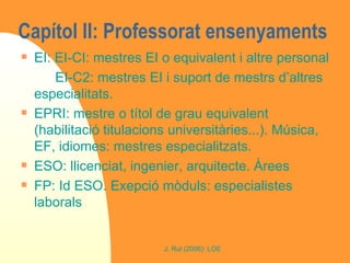 Capítol II: Professorat ensenyaments  EI: EI-CI: mestres EI o equivalent i altre personal EI-C2: mestres EI i suport de mestrs d’altres especialitats. EPRI: mestre o títol de grau equivalent (habilitació titulacions universitàries...). Música, EF, idiomes: mestres especialitzats.  ESO: llicenciat, ingenier, arquitecte. Àrees FP: Id ESO. Exepció mòduls: especialistes laborals 