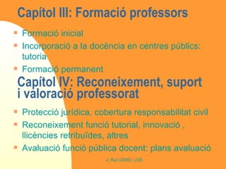 Capítol III: Formació professors  Formació inicial Incorporació a la docència en centres públics: tutoria Formació permanent Capítol IV: Reconeixement, suport i valoració professorat  Protecció jurídica, cobertura responsabilitat civil Reconeixement funció tutorial, innovació , llicències retribuïdes, altres Avaluació funció pública docent: plans avaluació 