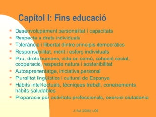 Capítol I: Fins educació Desenvolupament personalitat i capacitats Respecte a drets individuals Tolerància i llibertat dintre principis democràtics Responsabilitat, mèrit i esforç individuals Pau, drets humans, vida en comú, cohesió social, cooperació, respecte natura i sostenibilitat Autoaprenentatge, iniciativa personal Pluralitat lingüística i cultural de Espanya Hàbits intel·lectuals, tècniques treball, coneixements, hàbits saludables Preparació per activitats professionals, exercici ciutadania 