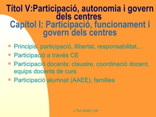 Títol V:Participació, autonomia i govern dels centres  Capítol I: Participació, funcionament i govern dels centres Principis: participació, llibertat, responsabilitat... Participació a través CE Participació docents: claustre, coordinació docent, equips docents de curs Participació alumnat (AAEE), famílies 