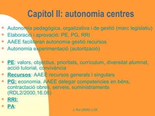 Capítol II: autonomia centres  Autonomia pedagògica, orgaitzativa i de gestió (marc legislatiu) Elaboració i aprovació: PE, PG, RRI AAEE facilitaran autonomia gestió recursos Autonomia experimentació (autorització) PE : valors, objectius, prioritats, currículum, diversitat alumnat, acció tutorial, convivència Recursos : AAEE recursos generals i singulars PG:  economia. AAEE delegar competencies en béns, contractació obres, serveis, suministraments (RDL2/2000,16.06) RRI:   PA : 