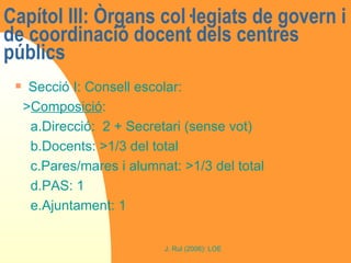 Capítol III: Òrgans col·legiats de govern i de coordinació docent dels centres públics  Secció I: Consell escolar: > Composició :  a.Direcció:  2 + Secretari (sense vot) b.Docents: >1/3 del total c.Pares/mares i alumnat: >1/3 del total d.PAS: 1 e.Ajuntament: 1  