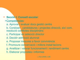 Secció I: Consell escolar : > Competències :  a. Aprovar i avaluar docs gestió centre b. Conèixer:  candidatures i projectes direcció, així com. resolució conflictes disciplinàris c. Participar en selecció director d. Decidir admissió alumnat e. Proposar mesures a favor convivència f. Promoure convervació i millora instal·lacions g. Analitzar i valorar funcionament i rendiment centre h. Elaborar propostes i informes 