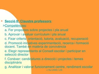 Secció II: Claustre professors : > Competències :  a. Fer propostes sobre projectes i pla anual b. Aprovar i avaluar currículum i pla anual c. Fixar criteris: orientació, tutoria, avaluació, recuperació d. Promoció iniciatives experimentació, recerca i formació docent. També en matèria de convivència e. Elegir representants al Consell escolar i participar en selecció director f. Conèxer: candidatures a direcció i projectes i temes disciplinàris g. Analitzar i valorar funcionament centre, rendiment escolar 