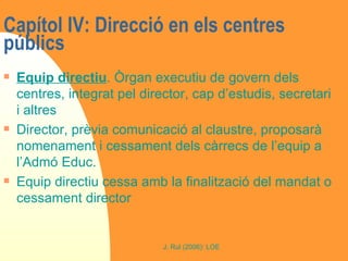 Capítol IV: Direcció en els centres públics  Equip directiu . Òrgan executiu de govern dels centres, integrat pel director, cap d’estudis, secretari i altres Director, prèvia comunicació al claustre, proposarà nomenament i cessament dels càrrecs de l’equip a l’Admó Educ. Equip directiu cessa amb la finalització del mandat o cessament director  