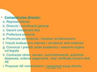 Competències director: a. Representatives b. Direcció i coordinació general c. Garant compliment lleis d. Prefectura personal e. Promoure convivència i impulsar col·laboracions f. Impuls avaluacions internes i col·laborar amb externes g. Convocar i presidir actes acadèmics i sessions òrgans col·legiats h. Contractar obres, serveis i suministraments, autoritzar despeses, ordenar pagaments, visar certificats d’acord amb AE i. Proposar AE nomenament i cessament equip directiu 