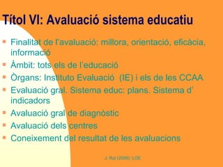 Títol VI: Avaluació sistema educatiu   Finalitat de l’avaluació: millora, orientació, eficàcia, informació Àmbit: tots els de l’educació Òrgans: Instituto Evaluació  (IE) i els de les CCAA Evaluació gral. Sistema educ: plans. Sistema d’ indicadors Avaluació gral de diagnòstic Avaluació dels centres Coneixement del resultat de les avaluacions 