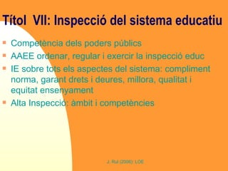 Títol  VII: Inspecció del sistema educatiu   Competència dels poders públics AAEE ordenar, regular i exercir la inspecció educ IE sobre tots els aspectes del sistema: compliment norma, garant drets i deures, millora, qualitat i equitat ensenyament Alta Inspecció: àmbit i competències 
