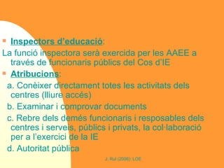 Inspectors d’educació : La funció inspectora serà exercida per les AAEE a través de funcionaris públics del Cos d’IE Atribucions :  a. Conèixer directament totes les activitats dels centres (lliure accés) b. Examinar i comprovar documents c. Rebre dels demés funcionaris i resposables dels centres i serveis, públics i privats, la col·laboració per a l’exercici de la IE d. Autoritat pública 
