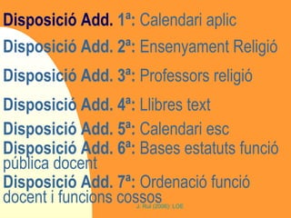 Disposició Add.  1ª:  Calendari aplic Disposició Add. 2ª:  Ensenyament Religió Disposició Add. 3ª:  Professors religió Disposició Add. 4ª:  Llibres text Disposició Add. 5ª:  Calendari esc Disposició Add. 6ª:  Bases estatuts funció pública docent Disposició Add. 7ª:  Ordenació funció docent i funcions cossos 