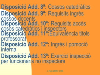 Disposició Add. 8ª:  Cossos catedràtics Disposició Add. 9ª:  Requisits ingrès cossos docents Disposició Add. 10ª:  Requisits accés cosos catedràtics i inspectors Disposició Add. 11ª: Equivalència titols professorat Disposició Add. 12ª:  Ingrès i pomoció interna Disposició Add. 13ª:  Exercici inspecció per funcionaris no inspectors 