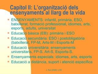 Capítol II: L’organització dels ensenyaments al llarg de la vida ENSENYAMENTS: infantil, primària, ESO, batxillerat, formació professional, idiomes, arts, esports, adults, universitat Educació bàsica (EB): primària i ESO Educació secundària: ESO i postobligatòria (batxillerat, FP-M, Arts-M i Esports-M Educació universitària: ensenyaments universitaris, FP-S, Art-S, Esports-S. Ensenyaments especials: idiomes, arts, esports Educació a distància, suport i atenció específica 