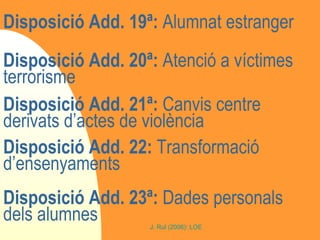 Disposició Add. 19ª:  Alumnat estranger Disposició Add. 20ª:  Atenció a víctimes terrorisme Disposició Add. 21ª:  Canvis centre derivats d’actes de violència Disposició Add. 22:  Transformació d’ensenyaments Disposició Add. 23ª:  Dades personals dels alumnes 