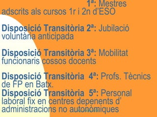 Disposició Transitòria  1ª:  Mestres adscrits als cursos 1r i 2n d’ESO Disposició Transitòria 2ª:  Jubilació voluntària anticipada Disposició Transitòria 3ª:  Mobilitat funcionaris cossos docents Disposició Transitòria  4ª:  Profs. Tècnics de FP en Batx. Disposició Transitòria  5ª:  Personal laboral fix en centres depenents d’ administracions no autonòmiques 