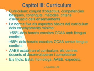 Capítol III: Currículum Currículum: conjunt d’objectius, competències bàsiques, continguts, mètodes, criteris d’avaluació dels ensenyaments La norma fixa els aspectes bàsics del currículum dels ensenyaments mínims:  >55% dels horaris escolars CCAA amb llengua cooficial >65% dels horaris escolars CCAA sense llengua cooficial AAEE establiran el currículum; els centres docents el desenvoluparan i completaran Els títols: Estat, homologa. AAEE, expedeix. 