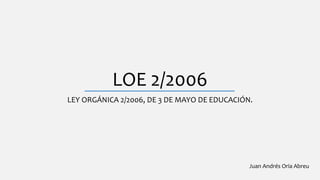 LOE 2/2006
LEY ORGÁNICA 2/2006, DE 3 DE MAYO DE EDUCACIÓN.
Juan Andrés Oria Abreu
 