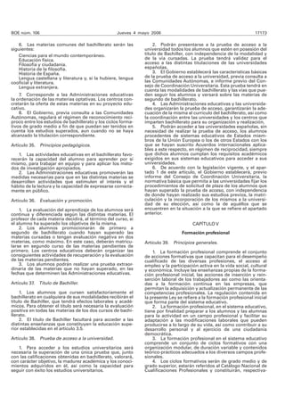 BOE núm. 106 Jueves 4 mayo 2006 17173
6. Las materias comunes del bachillerato serán las
siguientes:
Ciencias para el mundo contemporáneo.
Educación física.
Filosofía y ciudadanía.
Historia de la filosofía.
Historia de España.
Lengua castellana y literatura y, si la hubiere, lengua
cooficial y literatura.
Lengua extranjera.
7. Corresponde a las Administraciones educativas
la ordenación de las materias optativas. Los centros con-
cretarán la oferta de estas materias en su proyecto edu-
cativo.
8. El Gobierno, previa consulta a las Comunidades
Autónomas, regulará el régimen de reconocimiento recí-
proco entre los estudios de bachillerato y los ciclos forma-
tivos de grado medio a fin de que puedan ser tenidos en
cuenta los estudios superados, aun cuando no se haya
alcanzado la titulación correspondiente.
Artículo 35. Principios pedagógicos.
1. Las actividades educativas en el bachillerato favo-
recerán la capacidad del alumno para aprender por sí
mismo, para trabajar en equipo y para aplicar los méto-
dos de investigación apropiados.
2. Las Administraciones educativas promoverán las
medidas necesarias para que en las distintas materias se
desarrollen actividades que estimulen el interés y el
hábito de la lectura y la capacidad de expresarse correcta-
mente en público.
Artículo 36. Evaluación y promoción.
1. La evaluación del aprendizaje de los alumnos será
continua y diferenciada según las distintas materias. El
profesor de cada materia decidirá, al término del curso, si
el alumno ha superado los objetivos de la misma.
2. Los alumnos promocionarán de primero a
segundo de bachillerato cuando hayan superado las
materias cursadas o tengan evaluación negativa en dos
materias, como máximo. En este caso, deberán matricu-
larse en segundo curso de las materias pendientes de
primero. Los centros educativos deberán organizar las
consiguientes actividades de recuperación y la evaluación
de las materias pendientes.
3. Los alumnos podrán realizar una prueba extraor-
dinaria de las materias que no hayan superado, en las
fechas que determinen las Administraciones educativas.
Artículo 37. Título de Bachiller.
1. Los alumnos que cursen satisfactoriamente el
bachillerato en cualquiera de sus modalidades recibirán el
título de Bachiller, que tendrá efectos laborales y acadé-
micos. Para obtener el título será necesaria la evaluación
positiva en todas las materias de los dos cursos de bachi-
llerato.
2. El título de Bachiller facultará para acceder a las
distintas enseñanzas que constituyen la educación supe-
rior establecidas en el artículo 3.5.
Artículo 38. Prueba de acceso a la universidad.
1. Para acceder a los estudios universitarios será
necesaria la superación de una única prueba que, junto
con las calificaciones obtenidas en bachillerato, valorará,
con carácter objetivo, la madurez académica y los conoci-
mientos adquiridos en él, así como la capacidad para
seguir con éxito los estudios universitarios.
2. Podrán presentarse a la prueba de acceso a la
universidad todos los alumnos que estén en posesión del
título de Bachiller, con independencia de la modalidad y
de la vía cursadas. La prueba tendrá validez para el
acceso a las distintas titulaciones de las universidades
españolas.
3. El Gobierno establecerá las características básicas
de la prueba de acceso a la universidad, previa consulta a
las Comunidades Autónomas, e informe previo del Con-
sejo de Coordinación Universitaria. Esta prueba tendrá en
cuenta las modalidades de bachillerato y las vías que pue-
den seguir los alumnos y versará sobre las materias de
segundo de bachillerato.
4. Las Administraciones educativas y las universida-
des organizarán la prueba de acceso, garantizarán la ade-
cuación de la misma al currículo del bachillerato, así como
la coordinación entre las universidades y los centros que
imparten bachillerato para su organización y realización.
5. Podrán acceder a las universidades españolas, sin
necesidad de realizar la prueba de acceso, los alumnos
procedentes de sistemas educativos de Estados miem-
bros de la Unión Europea o los de otros Estados con los
que se hayan suscrito Acuerdos internacionales aplica-
bles a este respecto, en régimen de reciprocidad, siempre
que dichos alumnos cumplan los requisitos académicos
exigidos en sus sistemas educativos para acceder a sus
universidades.
6. De acuerdo con la legislación vigente, y el apar-
tado 1 de este artículo, el Gobierno establecerá, previo
informe del Consejo de Coordinación Universitaria, la
normativa básica que permita a las universidades fijar los
procedimientos de solicitud de plaza de los alumnos que
hayan superado la prueba de acceso, con independencia
de donde hayan realizado sus estudios previos, la matri-
culación y la incorporación de los mismos a la universi-
dad de su elección, así como la de aquéllos que se
encuentren en la situación a la que se refiere el apartado
anterior.
CAPÍTULO V
Formación profesional
Artículo 39. Principios generales.
1. La formación profesional comprende el conjunto
de acciones formativas que capacitan para el desempeño
cualificado de las diversas profesiones, el acceso al
empleo y la participación activa en la vida social, cultural
y económica. Incluye las enseñanzas propias de la forma-
ción profesional inicial, las acciones de inserción y rein-
serción laboral de los trabajadores así como las orienta-
das a la formación continua en las empresas, que
permitan la adquisición y actualización permanente de las
competencias profesionales. La regulación contenida en
la presente Ley se refiere a la formación profesional inicial
que forma parte del sistema educativo.
2. La formación profesional, en el sistema educativo,
tiene por finalidad preparar a los alumnos y las alumnas
para la actividad en un campo profesional y facilitar su
adaptación a las modificaciones laborales que pueden
producirse a lo largo de su vida, así como contribuir a su
desarrollo personal y al ejercicio de una ciudadanía
democrática.
3. La formación profesional en el sistema educativo
comprende un conjunto de ciclos formativos con una
organización modular, de duración variable y contenidos
teórico-prácticos adecuados a los diversos campos profe-
sionales.
4. Los ciclos formativos serán de grado medio y de
grado superior, estarán referidos al Catálogo Nacional de
Cualificaciones Profesionales y constituirán, respectiva-
 
