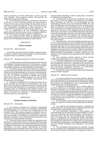 BOE núm. 106 Jueves 4 mayo 2006 17187
forma progresiva. A tal fin elaborarán un plan que per-
mita alcanzar dicho objetivo dentro del periodo de
implantación de la presente Ley.
3. Las bibliotecas escolares contribuirán a fomentar
la lectura y a que el alumno acceda a la información y
otros recursos para el aprendizaje de las demás áreas y
materias y pueda formarse en el uso crítico de los mis-
mos. Igualmente, contribuirán a hacer efectivo lo dis-
puesto en los artículos 19.3 y 26.2 de la presente Ley.
4. La organización de las bibliotecas escolares
deberá permitir que funcionen como un espacio abierto a
la comunidad educativa de los centros respectivos.
5. Los centros podrán llegar a acuerdos con los
municipios respectivos, para el uso de bibliotecas munici-
pales con las finalidades previstas en este artículo.
CAPÍTULO III
Centros privados
Artículo 114. Denominación.
Los centros privados podrán adoptar cualquier deno-
minación, excepto la que corresponde a centros públicos
o pueda inducir a confusión con ellos.
Artículo 115. Carácter propio de los centros privados.
1. Los titulares de los centros privados tendrán derecho
a establecer el carácter propio de los mismos que, en todo
caso, deberá respetar los derechos garantizados a profeso-
res, padres y alumnos en la Constitución y en las leyes.
2. El carácter propio del centro deberá ser puesto en
conocimiento por el titular del centro a los distintos secto-
res de la comunidad educativa, así como a cuantos pudie-
ran estar interesados en acceder al mismo. La matricula-
ción de un alumno supondrá el respeto del carácter
propio del centro, que deberá respetar a su vez, los dere-
chos de los alumnos y sus familias reconocidos en la
Constitución y en las leyes.
3. Cualquier modificación en el carácter propio de un
centro privado, por cambio en la titularidad o por cual-
quier otra circunstancia, deberá ponerse en conocimiento
de la comunidad educativa con antelación suficiente. En
cualquier caso, la modificación del carácter propio, una
vez iniciado el curso, no podrá surtir efectos antes de fina-
lizado el proceso de admisión y matriculación de los
alumnos para el curso siguiente.
CAPÍTULO IV
Centros privados concertados
Artículo 116. Conciertos.
1. Los centros privados que ofrezcan enseñanzas
declaradas gratuitas en esta Ley y satisfagan necesidades
de escolarización, en el marco de lo dispuesto en los
artículos 108 y 109, podrán acogerse al régimen de con-
ciertos en los términos legalmente establecidos. Los cen-
tros que accedan al régimen de concertación educativa
deberán formalizar con la Administración educativa que
proceda el correspondiente concierto.
2. Entre los centros que cumplan los requisitos esta-
blecidos en el apartado anterior, tendrán preferencia para
acogerse al régimen de conciertos aquellos que, atiendan
a poblaciones escolares de condiciones económicas des-
favorables o los que realicen experiencias de interés
pedagógico para el sistema educativo. En todo caso, ten-
drán preferencia los centros que, cumpliendo los criterios
anteriormente señalados, estén constituidos y funcionen
en régimen de cooperativa.
3. Corresponde al Gobierno establecer los aspec-
tos básicos a los que deben someterse los conciertos.
Estos aspectos se referirán al cumplimiento de los
requisitos previstos en la Ley Orgánica 8/1985, de 3 de
julio, del Derecho a la Educación y en las normas que le
sean de aplicación de la presente Ley, a la tramitación
de la solicitud, la duración máxima del concierto y las
causas de extinción, a las obligaciones de la titularidad
del centro concertado y de la Administración educativa,
al sometimiento del concierto al derecho administrativo,
a las singularidades del régimen del profesorado sin
relación laboral, a la constitución del Consejo Escolar
del centro al que se otorga el concierto y a la designa-
ción del director.
4. Corresponde a las Comunidades Autónomas dic-
tar las normas necesarias para el desarrollo del régimen
de conciertos educativos, de acuerdo con lo previsto en el
presente artículo y en el marco de lo dispuesto en los
artículos 108 y 109. El concierto establecerá los derechos y
obligaciones recíprocas en cuanto a régimen económico,
duración, prórroga y extinción del mismo, número de uni-
dades escolares concertadas y demás condiciones, con
sujeción a las disposiciones reguladoras del régimen de
conciertos.
5. Los conciertos podrán afectar a varios centros
siempre que pertenezcan a un mismo titular.
6. Las Administraciones educativas podrán concer-
tar, con carácter preferente, los programas de cualifica-
ción profesional inicial que, conforme a lo previsto en la
presente Ley, los centros privados concertados de educa-
ción secundaria obligatoria impartan a su alumnado.
Dichos conciertos tendrán carácter singular.
7. El concierto para las enseñanzas postobligatorias
tendrá carácter singular.
Artículo 117. Módulos de concierto.
1. La cuantía global de los fondos públicos destina-
dos al sostenimiento de los centros privados concertados,
para hacer efectiva la gratuidad de las enseñanzas objeto
de concierto, se establecerá en los presupuestos de las
Administraciones correspondientes.
2. A efectos de distribución de la cuantía global a
que hace referencia el apartado anterior, el importe del
módulo económico por unidad escolar se fijará anual-
mente en los Presupuestos Generales del Estado y, en su
caso, en los de las ComunidadesAutónomas, no pudiendo
en éstos ser inferior al que se establezca en los primeros
en ninguna de las cantidades en que se diferencia el
citado módulo de acuerdo con lo que se establece en el
apartado siguiente.
3. En el módulo, cuya cuantía asegurará que la ense-
ñanza se imparta en condiciones de gratuidad, se diferen-
ciarán:
a) Los salarios del personal docente, incluidas las
cotizaciones por cuota patronal a la Seguridad Social que
correspondan a los titulares de los centros.
b) Las cantidades asignadas a otros gastos, que
comprenderán las de personal de administración y servi-
cios, las ordinarias de mantenimiento, conservación y
funcionamiento, así como las cantidades que correspon-
dan a la reposición de inversiones reales. Asimismo,
podrán considerarse las derivadas del ejercicio de la fun-
ción directiva no docente. En ningún caso, se computarán
intereses del capital propio. Las citadas cantidades se fija-
rán con criterios análogos a los aplicados a los centros
públicos.
c) Las cantidades pertinentes para atender el pago
de los conceptos de antigüedad del personal docente de
los centros privados concertados y consiguiente repercu-
 