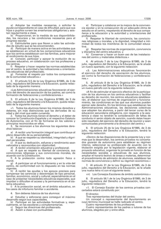 BOE núm. 106 Jueves 4 mayo 2006 17205
a) Adoptar las medidas necesarias, o solicitar la
ayuda correspondiente en caso de dificultad, para que sus
hijos o pupilos cursen las enseñanzas obligatorias y asis-
tan regularmente a clase.
b) Proporcionar, en la medida de sus disponibilida-
des, los recursos y las condiciones necesarias para el
progreso escolar.
c) Estimularles para que lleven a cabo las activida-
des de estudio que se les encomienden.
d) Participar de manera activa en las actividades que
se establezcan en virtud de los compromisos educativos
que los centros establezcan con las familias, para mejorar
el rendimiento de sus hijos.
e) Conocer, participar y apoyar la evolución de su
proceso educativo, en colaboración con los profesores y
los centros.
f) Respetar y hacer respetar las normas establecidas
por el centro, la autoridad y las indicaciones u orientacio-
nes educativas del profesorado.
g) Fomentar el respeto por todos los componentes
de la comunidad educativa.»
2. El artículo 5.5 de la Ley Orgánica 8/1985, de 3 de
julio, reguladora del Derecho a la Educación, queda redac-
tado de la siguiente manera:
«Las Administraciones educativas favorecerán el ejer-
cicio del derecho de asociación de los padres, así como la
formación de federaciones y confederaciones.»
3. El artículo 6 de la Ley Orgánica 8/1985, de 3 de
julio, reguladora del Derecho a la Educación, queda redac-
tado de la siguiente manera:
«1. Todos los alumnos tienen los mismos derechos y
deberes, sin más distinciones que las derivadas de su
edad y del nivel que estén cursando.
2. Todos los alumnos tienen el derecho y el deber de
conocer la Constitución Española y el respectivo Estatuto
de Autonomía, con el fin de formarse en los valores y
principios reconocidos en ellos.
3. Se reconocen a los alumnos los siguientes dere-
chos básicos:
a) A recibir una formación integral que contribuya al
pleno desarrollo de su personalidad.
b) A que se respeten su identidad, integridad y digni-
dad personales.
c) A que su dedicación, esfuerzo y rendimiento sean
valorados y reconocidos con objetividad.
d) A recibir orientación educativa y profesional.
e) A que se respete su libertad de conciencia, sus
convicciones religiosas y sus convicciones morales, de
acuerdo con la Constitución.
f) A la protección contra toda agresión física o
moral.
g) A participar en el funcionamiento y en la vida del
centro, de conformidad con lo dispuesto en las normas
vigentes.
h) A recibir las ayudas y los apoyos precisos para
compensar las carencias y desventajas de tipo personal,
familiar, económico, social y cultural, especialmente en el
caso de presentar necesidades educativas especiales, que
impidan o dificulten el acceso y la permanencia en el sis-
tema educativo.
i) A la protección social, en el ámbito educativo, en
los casos de infortunio familiar o accidente.
4. Son deberes básicos de los alumnos:
a) Estudiar y esforzarse para conseguir el máximo
desarrollo según sus capacidades.
b) Participar en las actividades formativas y, espe-
cialmente, en las escolares y complementarias.
c) Seguir las directrices del profesorado.
d) Asistir a clase con puntualidad.
e) Participar y colaborar en la mejora de la conviven-
cia escolar y en la consecución de un adecuado clima de
estudio en el centro, respetando el derecho de sus compa-
ñeros a la educación y la autoridad y orientaciones del
profesorado.
f) Respetar la libertad de conciencia, las conviccio-
nes religiosas y morales, y la dignidad, integridad e inti-
midad de todos los miembros de la comunidad educa-
tiva.
g) Respetar las normas de organización, convivencia
y disciplina del centro educativo, y
h) Conservar y hacer un buen uso de las instalacio-
nes del centro y materiales didácticos.»
4. Al artículo 7 de la Ley Orgánica 8/1985, de 3 de
julio, reguladora del Derecho a la Educación, se le añade
un nuevo apartado, con la siguiente redacción:
«3. Las Administraciones educativas favorecerán
el ejercicio del derecho de asociación de los alumnos,
así como la formación de federaciones y confederacio-
nes.»
5. Al artículo 8 de la Ley Orgánica 8/1985, de 3 de
julio, reguladora del Derecho a la Educación, se le añade
un nuevo párrafo con la siguiente redacción:
«A fin de estimular el ejercicio efectivo de la participa-
ción de los alumnos en los centros educativos y facilitar
su derecho de reunión, los centros educativos establece-
rán, al elaborar sus normas de organización y funciona-
miento, las condiciones en las que sus alumnos pueden
ejercer este derecho. En los términos que establezcan las
Administraciones educativas, las decisiones colectivas
que adopten los alumnos, a partir del tercer curso de la
educación secundaria obligatoria, con respecto a la asis-
tencia a clase no tendrán la consideración de faltas de
conducta ni serán objeto de sanción, cuando éstas hayan
sido resultado del ejercicio del derecho de reunión y sean
comunicadas previamente a la dirección del centro.»
6. El artículo 25 de la Ley Orgánica 8/1985, de 3 de
julio, reguladora del Derecho a la Educación, tendrá la
siguiente redacción:
«Dentro de las disposiciones de la presente Ley y nor-
mas que la desarrollan, los centros privados no concerta-
dos gozarán de autonomía para establecer su régimen
interno, seleccionar su profesorado de acuerdo con la
titulación exigida por la legislación vigente, elaborar el
proyecto educativo, organizar la jornada en función de las
necesidades sociales y educativas de sus alumnos,
ampliar el horario lectivo de áreas o materias, determinar
el procedimiento de admisión de alumnos, establecer las
normas de convivencia y definir su régimen económico.»
7. Al artículo 31 de la Ley Orgánica 8/1985, de 3 de
julio, reguladora del Derecho a la Educación, se le añade
una nueva letra n) con el siguiente texto:
«n) Los Consejos Escolares de ámbito autonómico.»
8. El artículo 56.1 de la Ley Orgánica 8/1985, de 3 de
julio, reguladora del Derecho a la Educación, tendrá la
siguiente redacción:
«1. El Consejo Escolar de los centros privados con-
certados estará constituido por:
El director.
Tres representantes del titular del centro.
Un concejal o representante del Ayuntamiento en
cuyo término municipal se halle radicado el centro.
Cuatro representantes de los profesores.
Cuatro representantes de los padres o tutores de los
alumnos, elegidos por y entre ellos.
 