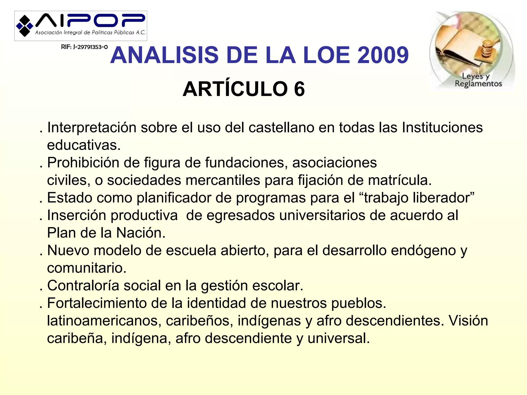 ANALISIS DE LA LOE 2009
   RIF: J-29791353-0




                            ARTÍCULO 6
. Interpretación sobre el uso del castellano en todas las Instituciones
  educativas.
. Prohibición de figura de fundaciones, asociaciones
  civiles, o sociedades mercantiles para fijación de matrícula.
. Estado como planificador de programas para el “trabajo liberador”
. Inserción productiva de egresados universitarios de acuerdo al
  Plan de la Nación.
. Nuevo modelo de escuela abierto, para el desarrollo endógeno y
  comunitario.
. Contraloría social en la gestión escolar.
. Fortalecimiento de la identidad de nuestros pueblos.
  latinoamericanos, caribeños, indígenas y afro descendientes. Visión
  caribeña, indígena, afro descendiente y universal.
 
