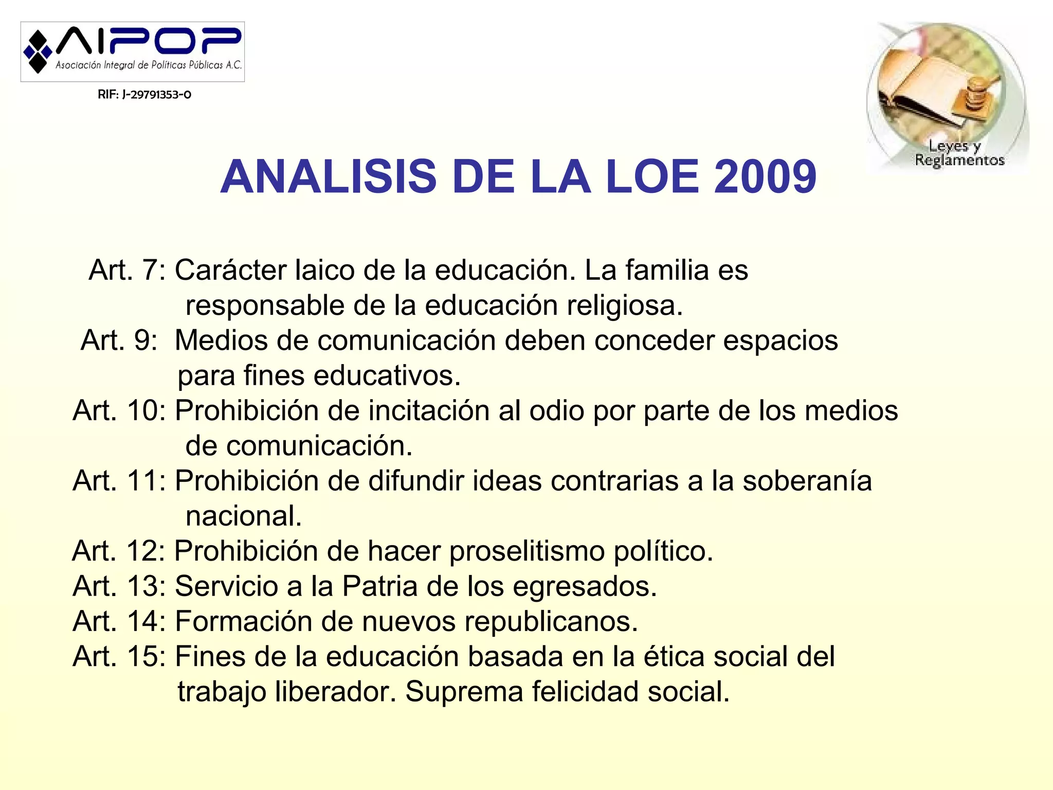 RIF: J-29791353-0




                      ANALISIS DE LA LOE 2009
 Art. 7: Carácter laico de la educación. La familia es
          responsable de la educación religiosa.
Art. 9: Medios de comunicación deben conceder espacios
         para fines educativos.
Art. 10: Prohibición de incitación al odio por parte de los medios
          de comunicación.
Art. 11: Prohibición de difundir ideas contrarias a la soberanía
          nacional.
Art. 12: Prohibición de hacer proselitismo político.
Art. 13: Servicio a la Patria de los egresados.
Art. 14: Formación de nuevos republicanos.
Art. 15: Fines de la educación basada en la ética social del
         trabajo liberador. Suprema felicidad social.
 