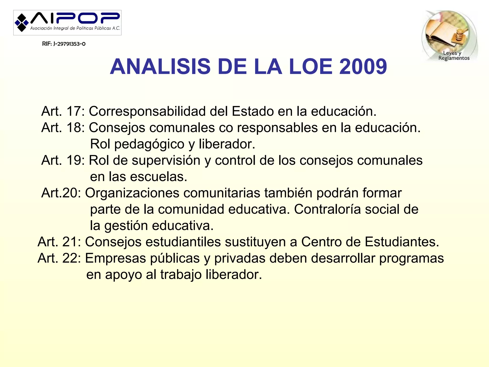 RIF: J-29791353-0



                    ANALISIS DE LA LOE 2009
Art. 17: Corresponsabilidad del Estado en la educación.
Art. 18: Consejos comunales co responsables en la educación.
          Rol pedagógico y liberador.
Art. 19: Rol de supervisión y control de los consejos comunales
          en las escuelas.
Art.20: Organizaciones comunitarias también podrán formar
          parte de la comunidad educativa. Contraloría social de
          la gestión educativa.
Art. 21: Consejos estudiantiles sustituyen a Centro de Estudiantes.
Art. 22: Empresas públicas y privadas deben desarrollar programas
         en apoyo al trabajo liberador.
 