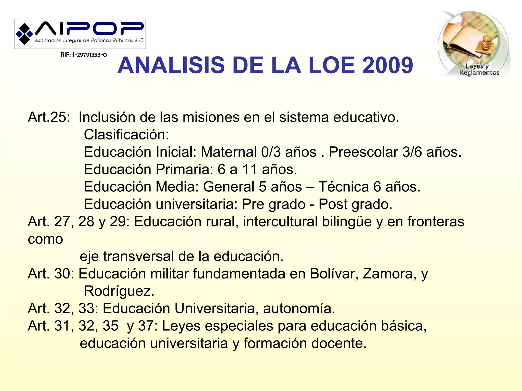 RIF: J-29791353-0

                         ANALISIS DE LA LOE 2009

Art.25: Inclusión de las misiones en el sistema educativo.
          Clasificación:
          Educación Inicial: Maternal 0/3 años . Preescolar 3/6 años.
          Educación Primaria: 6 a 11 años.
          Educación Media: General 5 años – Técnica 6 años.
          Educación universitaria: Pre grado - Post grado.
Art. 27, 28 y 29: Educación rural, intercultural bilingüe y en fronteras
como
         eje transversal de la educación.
Art. 30: Educación militar fundamentada en Bolívar, Zamora, y
          Rodríguez.
Art. 32, 33: Educación Universitaria, autonomía.
Art. 31, 32, 35 y 37: Leyes especiales para educación básica,
         educación universitaria y formación docente.
 