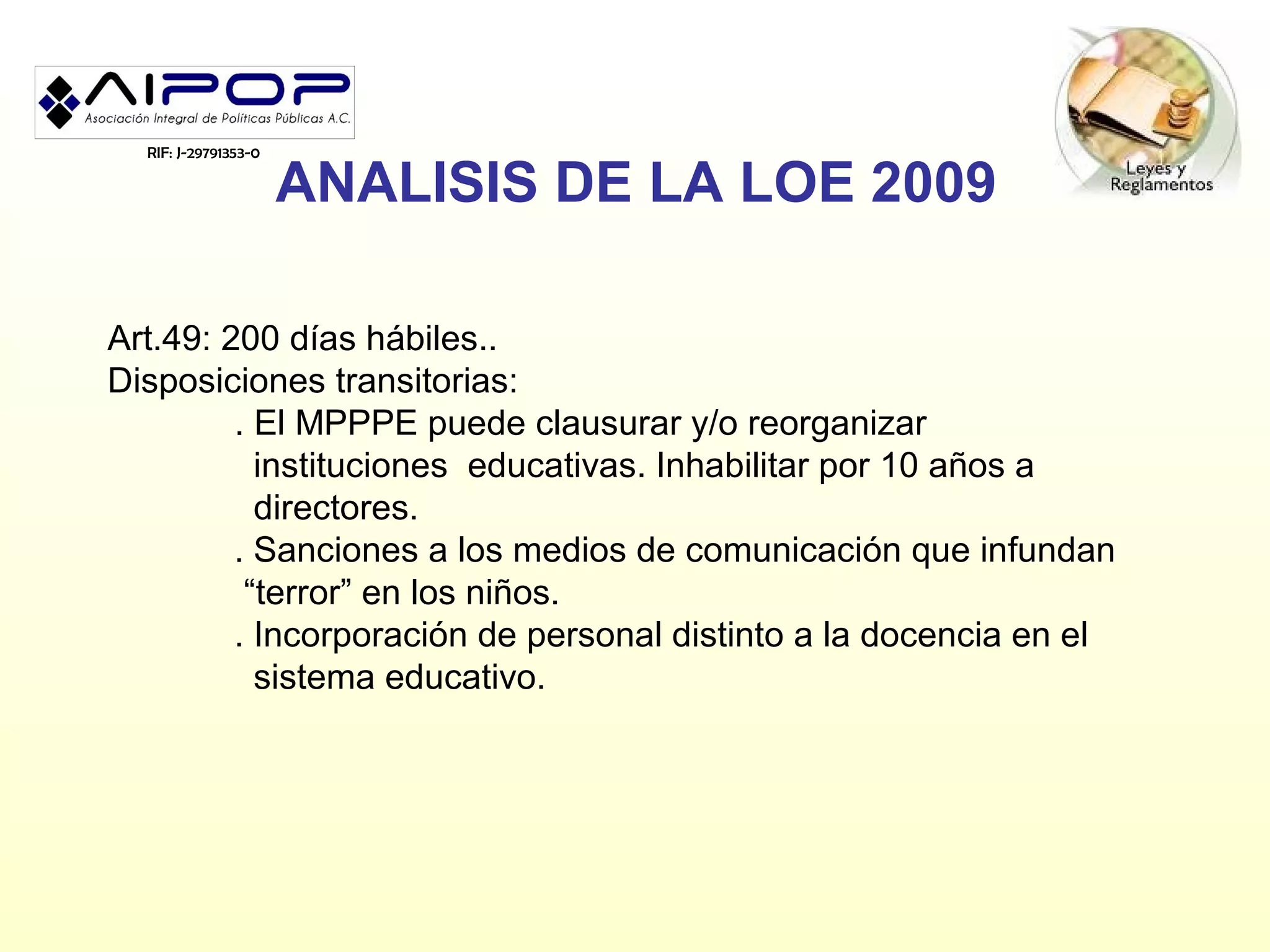 RIF: J-29791353-0

                      ANALISIS DE LA LOE 2009

Art.49: 200 días hábiles..
Disposiciones transitorias:
         . El MPPPE puede clausurar y/o reorganizar
           instituciones educativas. Inhabilitar por 10 años a
           directores.
         . Sanciones a los medios de comunicación que infundan
          “terror” en los niños.
         . Incorporación de personal distinto a la docencia en el
           sistema educativo.
 