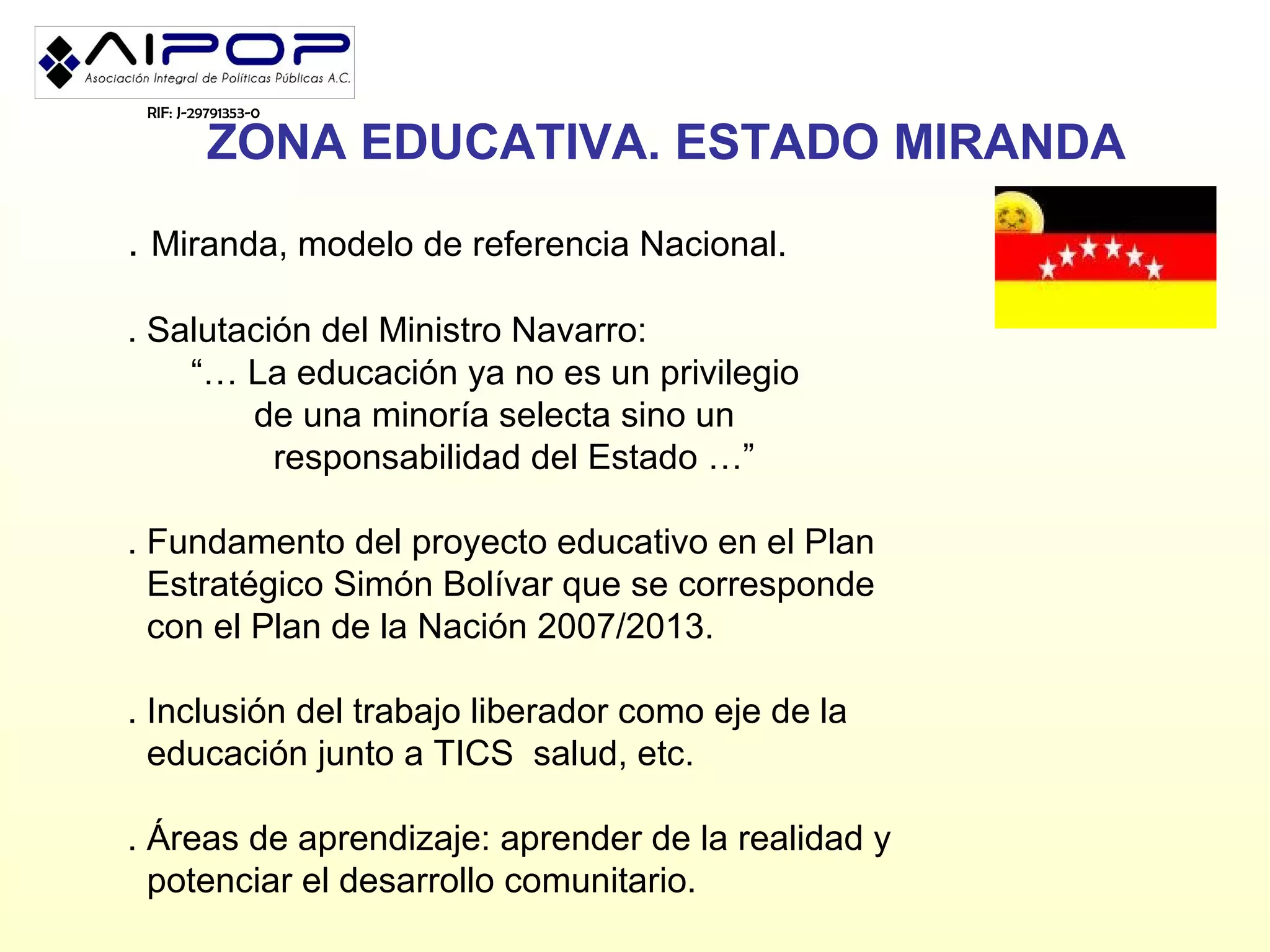 RIF: J-29791353-0

          ZONA EDUCATIVA. ESTADO MIRANDA
. Miranda, modelo de referencia Nacional.

. Salutación del Ministro Navarro:
    “… La educación ya no es un privilegio
        de una minoría selecta sino un
          responsabilidad del Estado …”

. Fundamento del proyecto educativo en el Plan
  Estratégico Simón Bolívar que se corresponde
  con el Plan de la Nación 2007/2013.

. Inclusión del trabajo liberador como eje de la
  educación junto a TICS salud, etc.

. Áreas de aprendizaje: aprender de la realidad y
  potenciar el desarrollo comunitario.
 