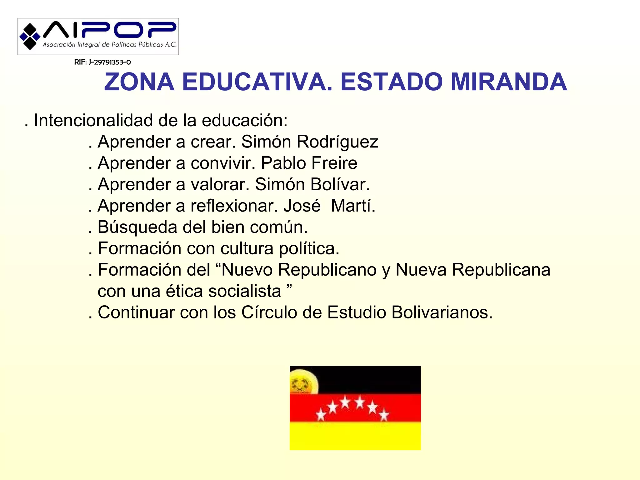 RIF: J-29791353-0


               ZONA EDUCATIVA. ESTADO MIRANDA
. Intencionalidad de la educación:
         . Aprender a crear. Simón Rodríguez
         . Aprender a convivir. Pablo Freire
         . Aprender a valorar. Simón Bolívar.
         . Aprender a reflexionar. José Martí.
         . Búsqueda del bien común.
         . Formación con cultura política.
         . Formación del “Nuevo Republicano y Nueva Republicana
           con una ética socialista ”
         . Continuar con los Círculo de Estudio Bolivarianos.
 