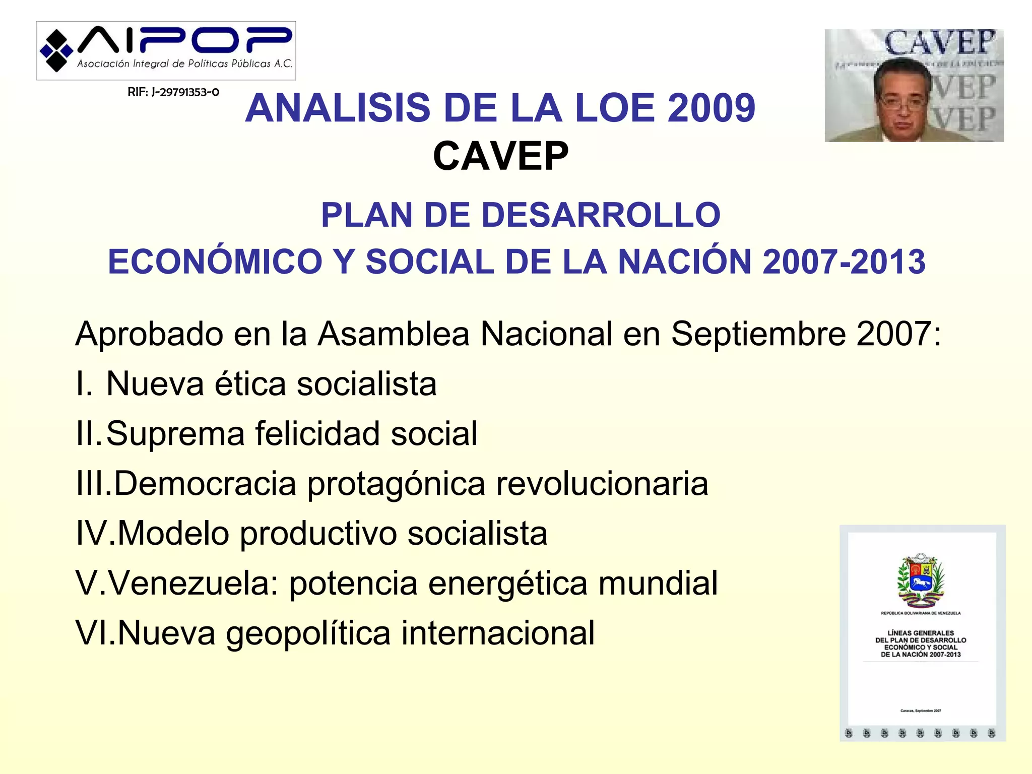 RIF: J-29791353-0
                       ANALISIS DE LA LOE 2009
                               CAVEP
          PLAN DE DESARROLLO
 ECONÓMICO Y SOCIAL DE LA NACIÓN 2007-2013

Aprobado en la Asamblea Nacional en Septiembre 2007:
I. Nueva ética socialista
II.Suprema felicidad social
III.Democracia protagónica revolucionaria
IV.Modelo productivo socialista
V.Venezuela: potencia energética mundial
VI.Nueva geopolítica internacional
 