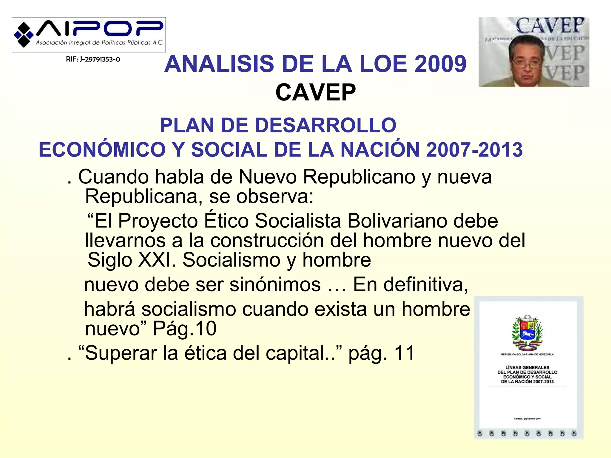 RIF: J-29791353-0
                       ANALISIS DE LA LOE 2009
                               CAVEP
              PLAN DE DESARROLLO
ECONÓMICO Y SOCIAL DE LA NACIÓN 2007-2013
  . Cuando habla de Nuevo Republicano y nueva
     Republicana, se observa:
      “El Proyecto Ético Socialista Bolivariano debe
     llevarnos a la construcción del hombre nuevo del
      Siglo XXI. Socialismo y hombre
     nuevo debe ser sinónimos … En definitiva,
     habrá socialismo cuando exista un hombre
     nuevo” Pág.10
  . “Superar la ética del capital..” pág. 11
 