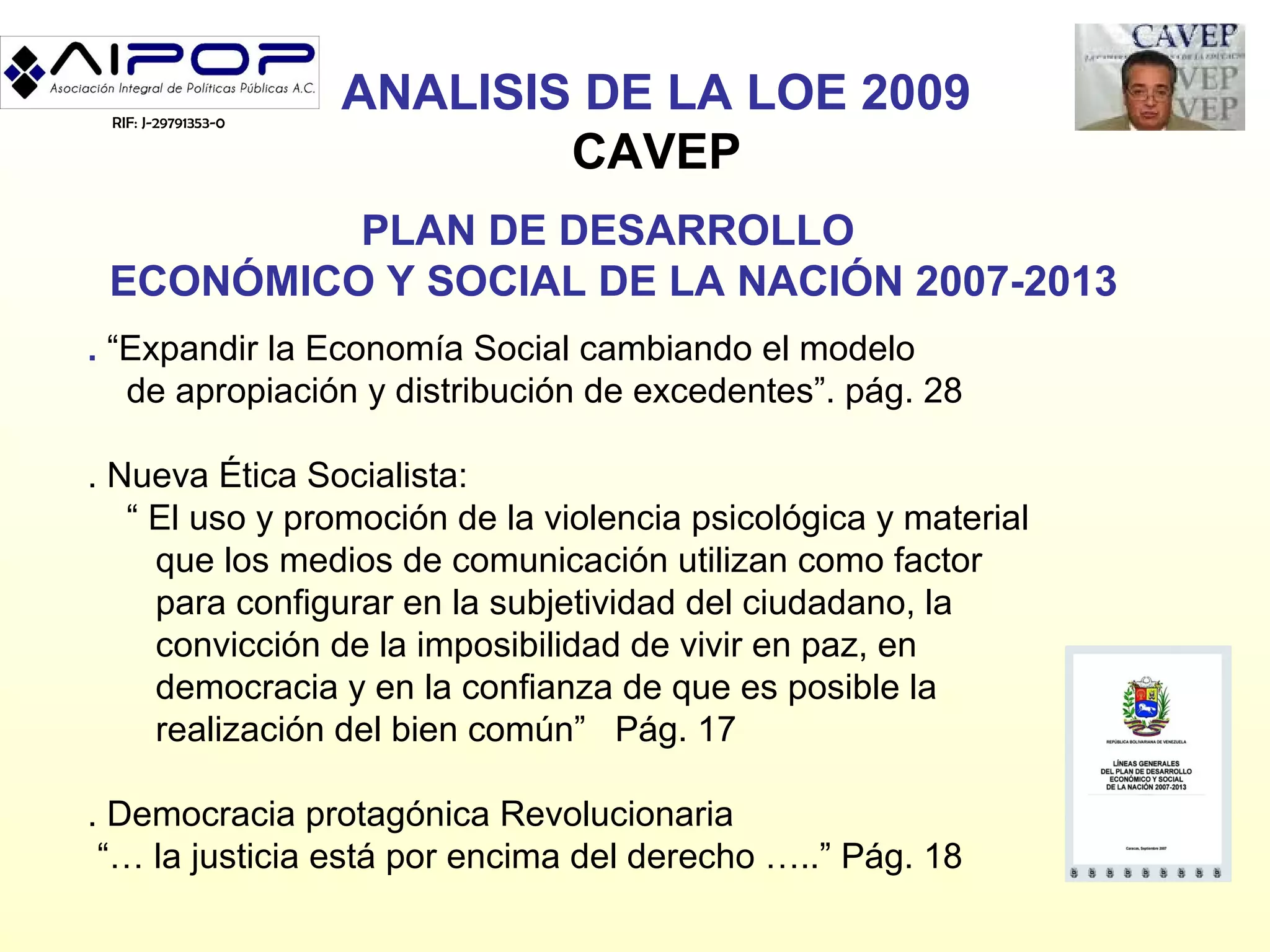 RIF: J-29791353-0
                     ANALISIS DE LA LOE 2009
                             CAVEP
          PLAN DE DESARROLLO
 ECONÓMICO Y SOCIAL DE LA NACIÓN 2007-2013
. “Expandir la Economía Social cambiando el modelo
   de apropiación y distribución de excedentes”. pág. 28

. Nueva Ética Socialista:
   “ El uso y promoción de la violencia psicológica y material
     que los medios de comunicación utilizan como factor
     para configurar en la subjetividad del ciudadano, la
     convicción de la imposibilidad de vivir en paz, en
     democracia y en la confianza de que es posible la
     realización del bien común” Pág. 17

. Democracia protagónica Revolucionaria
 “… la justicia está por encima del derecho …..” Pág. 18
 