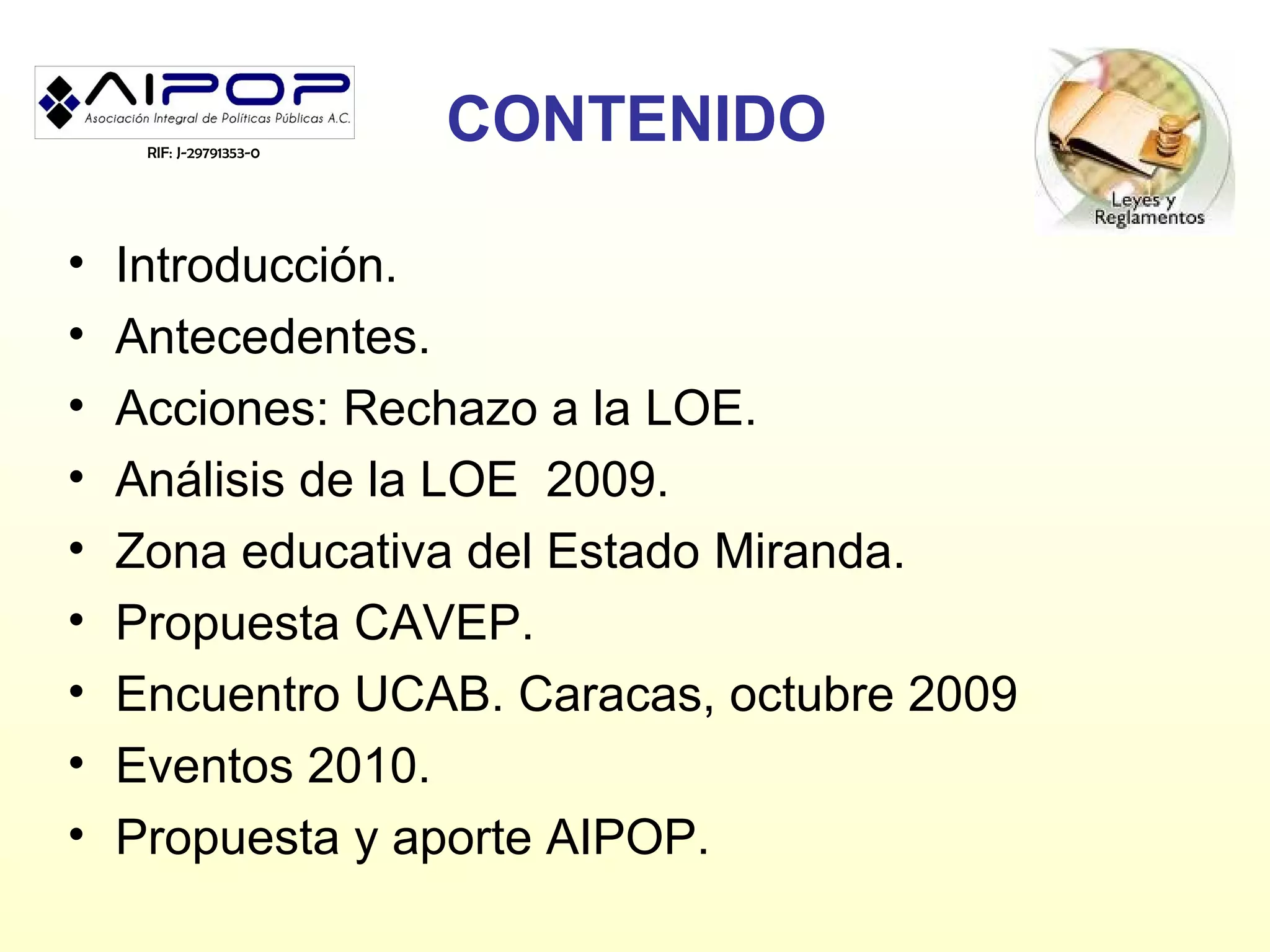 RIF: J-29791353-0
                         CONTENIDO

•   Introducción.
•   Antecedentes.
•   Acciones: Rechazo a la LOE.
•   Análisis de la LOE 2009.
•   Zona educativa del Estado Miranda.
•   Propuesta CAVEP.
•   Encuentro UCAB. Caracas, octubre 2009
•   Eventos 2010.
•   Propuesta y aporte AIPOP.
 
