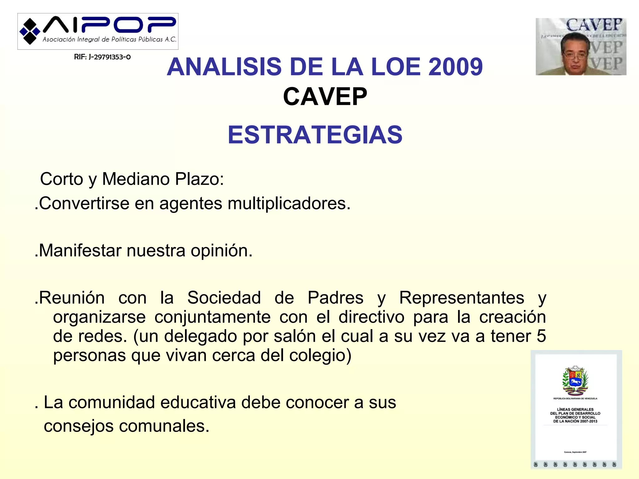 RIF: J-29791353-0
                         ANALISIS DE LA LOE 2009
                                 CAVEP
                             ESTRATEGIAS
 Corto y Mediano Plazo:
.Convertirse en agentes multiplicadores.

.Manifestar nuestra opinión.

.Reunión con la Sociedad de Padres y Representantes y
  organizarse conjuntamente con el directivo para la creación
  de redes. (un delegado por salón el cual a su vez va a tener 5
  personas que vivan cerca del colegio)

. La comunidad educativa debe conocer a sus
  consejos comunales.
 