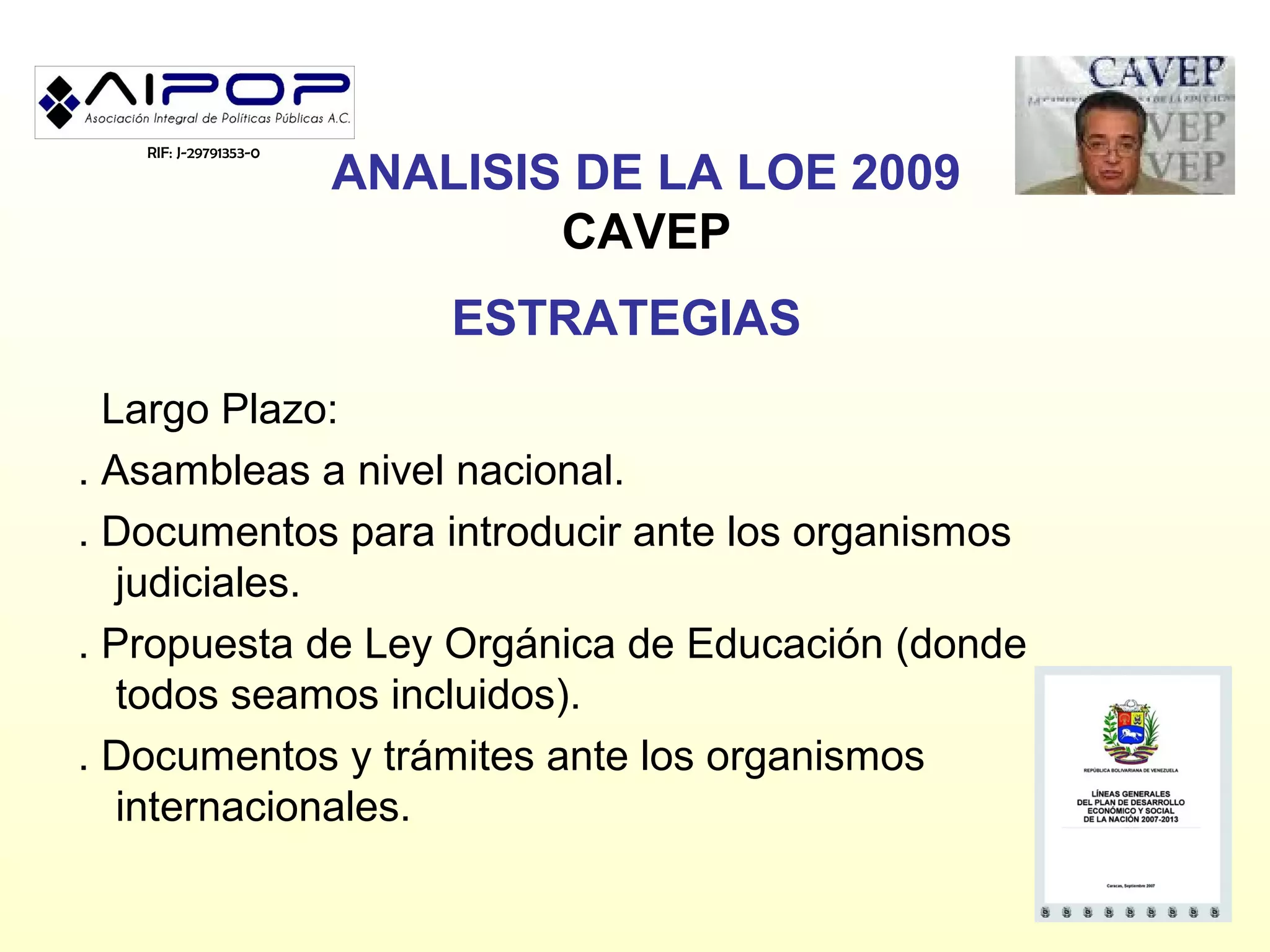 RIF: J-29791353-0
                       ANALISIS DE LA LOE 2009
                               CAVEP
                           ESTRATEGIAS
  Largo Plazo:
. Asambleas a nivel nacional.
. Documentos para introducir ante los organismos
   judiciales.
. Propuesta de Ley Orgánica de Educación (donde
   todos seamos incluidos).
. Documentos y trámites ante los organismos
   internacionales.
 