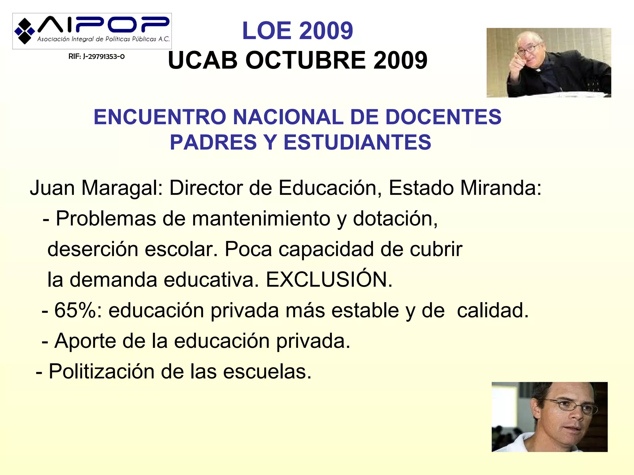 LOE 2009
   RIF: J-29791353-0
                       UCAB OCTUBRE 2009

          ENCUENTRO NACIONAL DE DOCENTES
               PADRES Y ESTUDIANTES

Juan Maragal: Director de Educación, Estado Miranda:
  - Problemas de mantenimiento y dotación,
   deserción escolar. Poca capacidad de cubrir
   la demanda educativa. EXCLUSIÓN.
  - 65%: educación privada más estable y de calidad.
  - Aporte de la educación privada.
 - Politización de las escuelas.
 