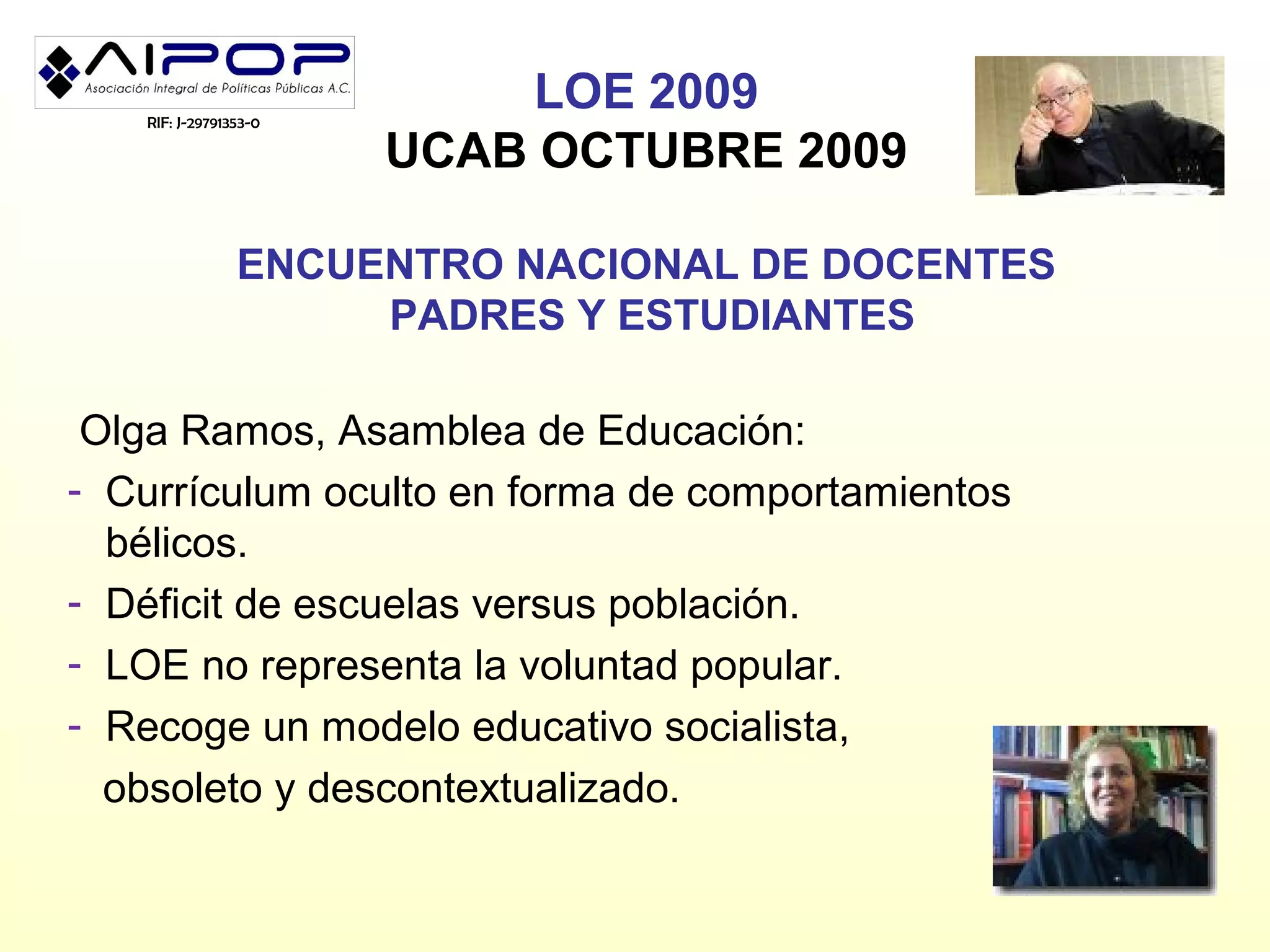 RIF: J-29791353-0
                           LOE 2009
                       UCAB OCTUBRE 2009

                ENCUENTRO NACIONAL DE DOCENTES
                     PADRES Y ESTUDIANTES

 Olga Ramos, Asamblea de Educación:
- Currículum oculto en forma de comportamientos
  bélicos.
- Déficit de escuelas versus población.
- LOE no representa la voluntad popular.
- Recoge un modelo educativo socialista,
  obsoleto y descontextualizado.
 