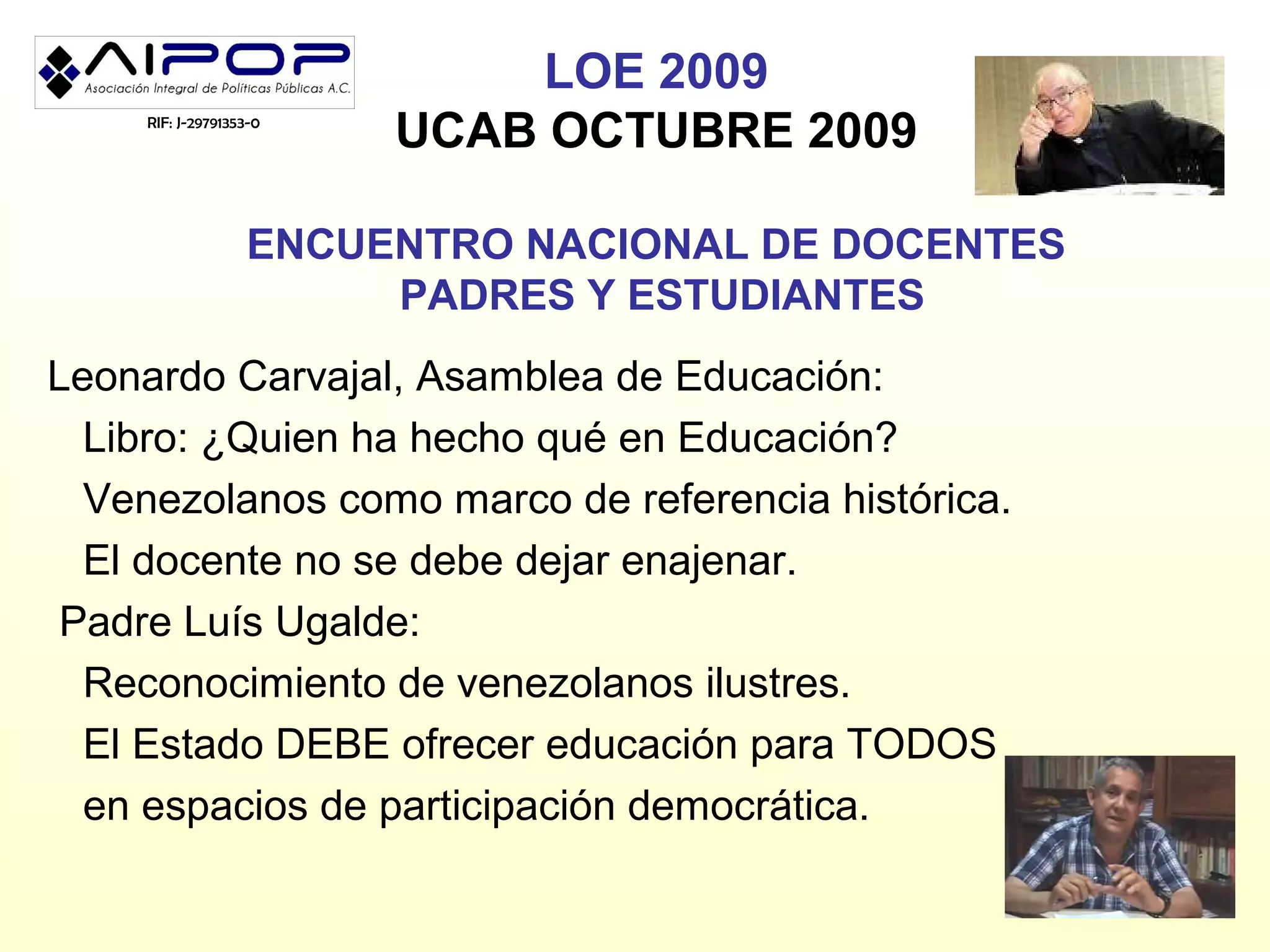 LOE 2009
     RIF: J-29791353-0
                         UCAB OCTUBRE 2009

                   ENCUENTRO NACIONAL DE DOCENTES
                        PADRES Y ESTUDIANTES
Leonardo Carvajal, Asamblea de Educación:
  Libro: ¿Quien ha hecho qué en Educación?
  Venezolanos como marco de referencia histórica.
  El docente no se debe dejar enajenar.
 Padre Luís Ugalde:
  Reconocimiento de venezolanos ilustres.
  El Estado DEBE ofrecer educación para TODOS
  en espacios de participación democrática.
 