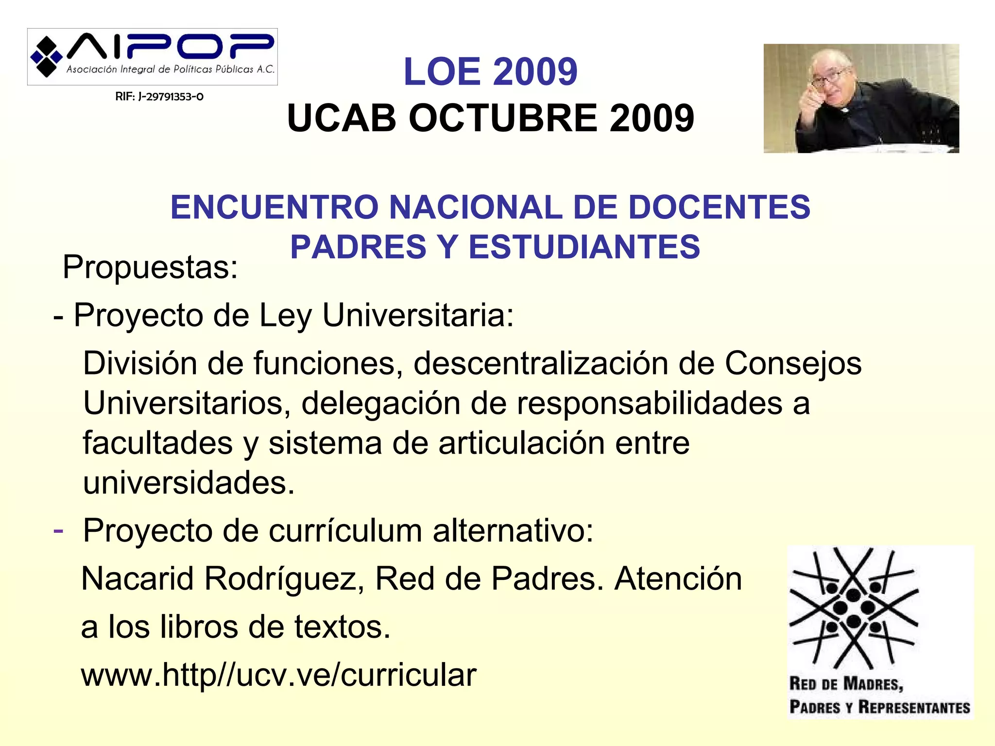 RIF: J-29791353-0
                            LOE 2009
                        UCAB OCTUBRE 2009

         ENCUENTRO NACIONAL DE DOCENTES
                  PADRES Y ESTUDIANTES
 Propuestas:
- Proyecto de Ley Universitaria:
  División de funciones, descentralización de Consejos
  Universitarios, delegación de responsabilidades a
  facultades y sistema de articulación entre
  universidades.
- Proyecto de currículum alternativo:
  Nacarid Rodríguez, Red de Padres. Atención
  a los libros de textos.
  www.http//ucv.ve/curricular
 