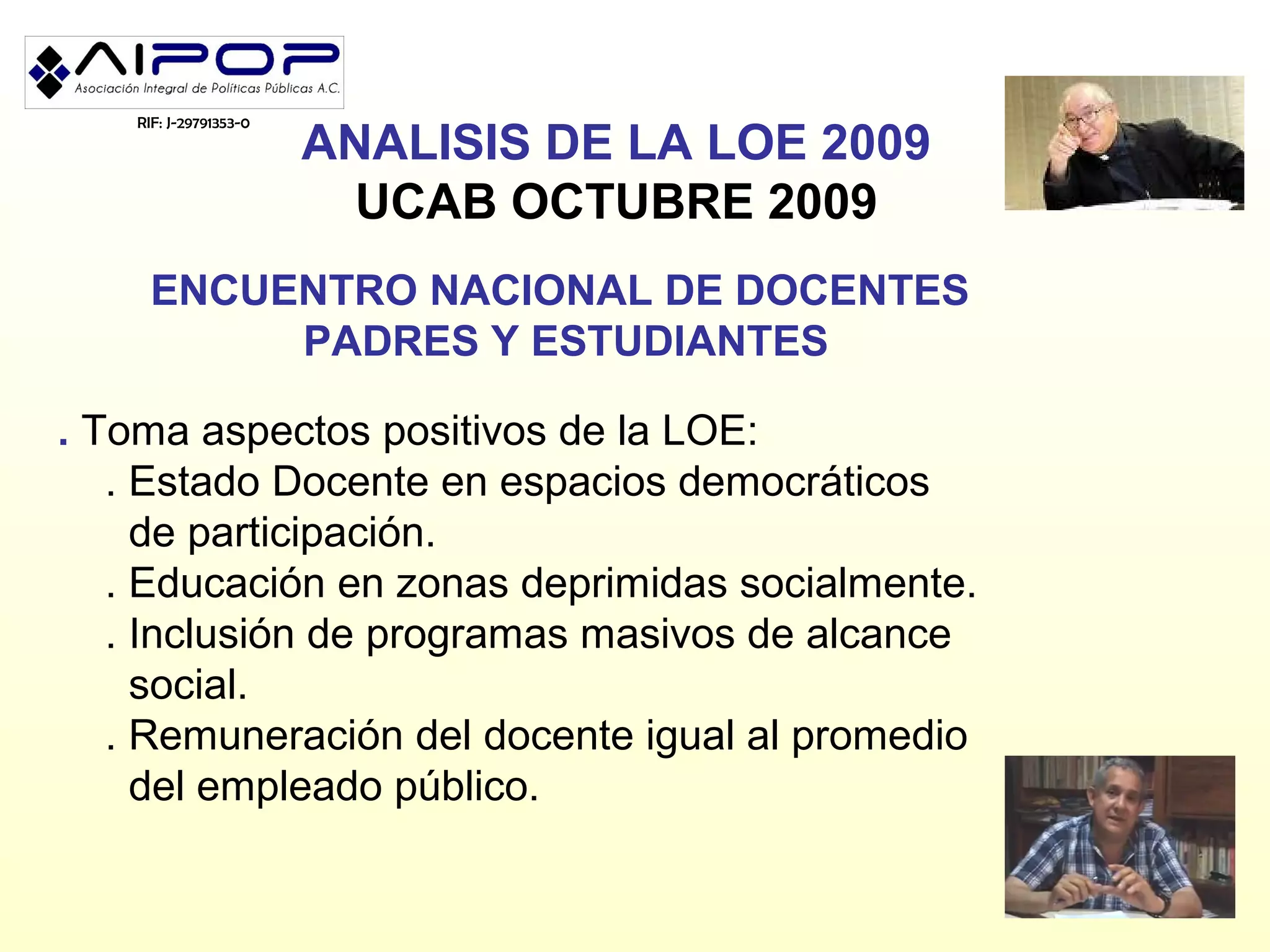 RIF: J-29791353-0
                        ANALISIS DE LA LOE 2009
                          UCAB OCTUBRE 2009
     ENCUENTRO NACIONAL DE DOCENTES
          PADRES Y ESTUDIANTES

. Toma aspectos positivos de la LOE:
   . Estado Docente en espacios democráticos
     de participación.
   . Educación en zonas deprimidas socialmente.
   . Inclusión de programas masivos de alcance
     social.
   . Remuneración del docente igual al promedio
     del empleado público.
 