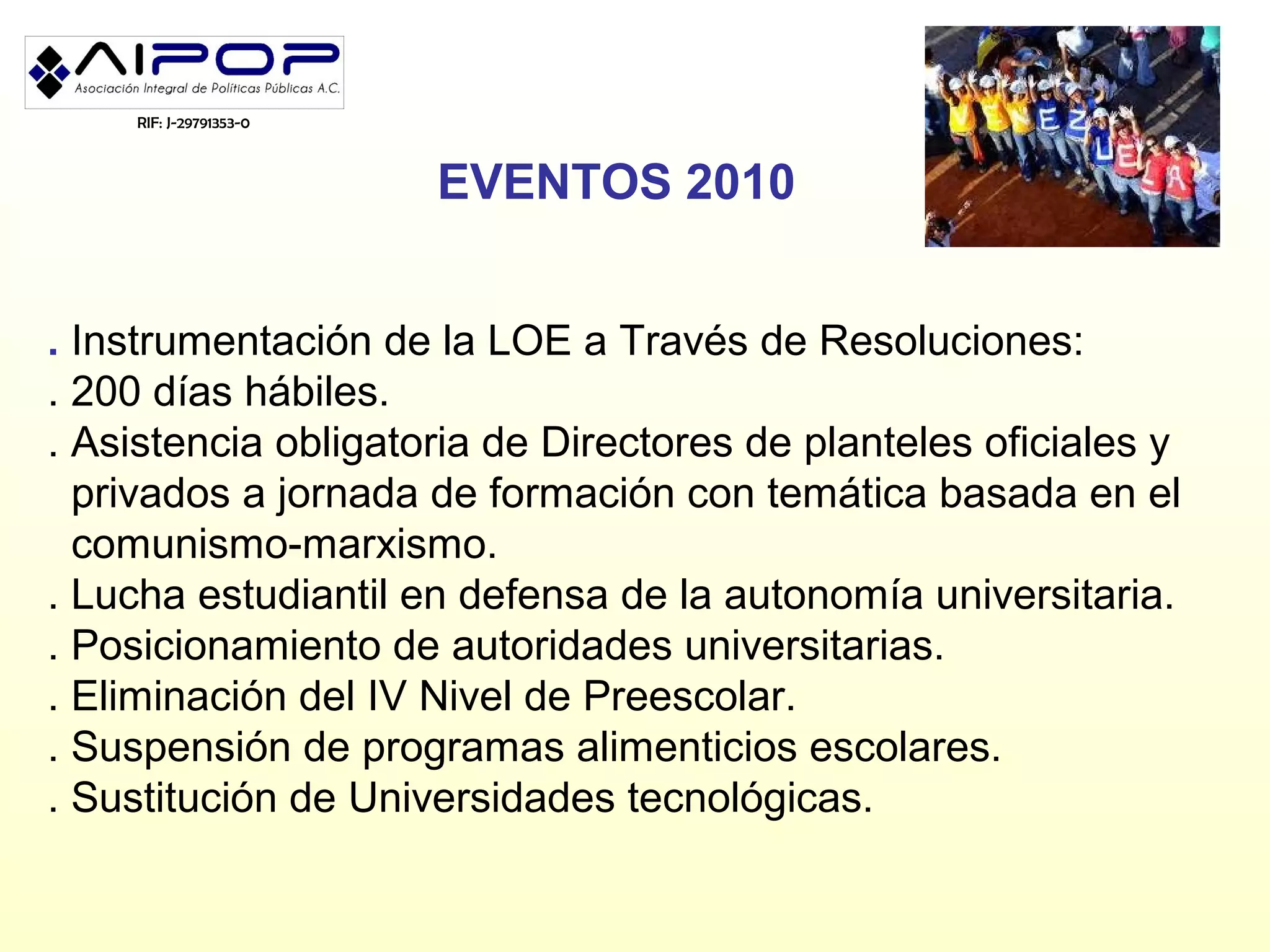 RIF: J-29791353-0



                        EVENTOS 2010


. Instrumentación de la LOE a Través de Resoluciones:
. 200 días hábiles.
. Asistencia obligatoria de Directores de planteles oficiales y
  privados a jornada de formación con temática basada en el
  comunismo-marxismo.
. Lucha estudiantil en defensa de la autonomía universitaria.
. Posicionamiento de autoridades universitarias.
. Eliminación del IV Nivel de Preescolar.
. Suspensión de programas alimenticios escolares.
. Sustitución de Universidades tecnológicas.
 